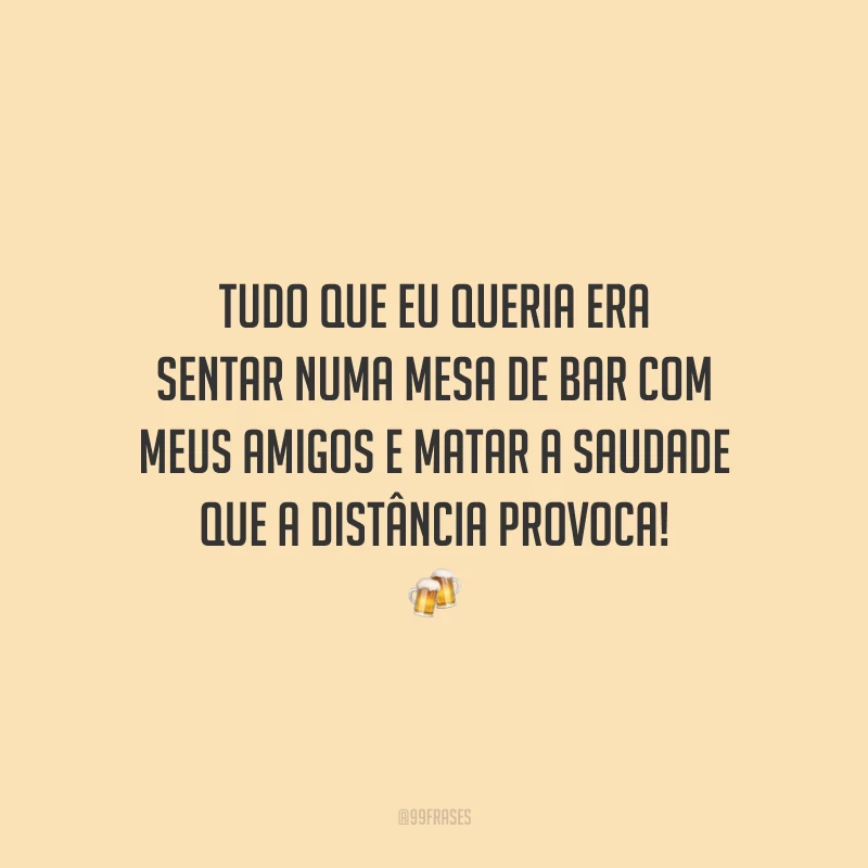 Tudo que eu queria era sentar numa mesa de bar com meus amigos e matar a saudade que a distância provoca!