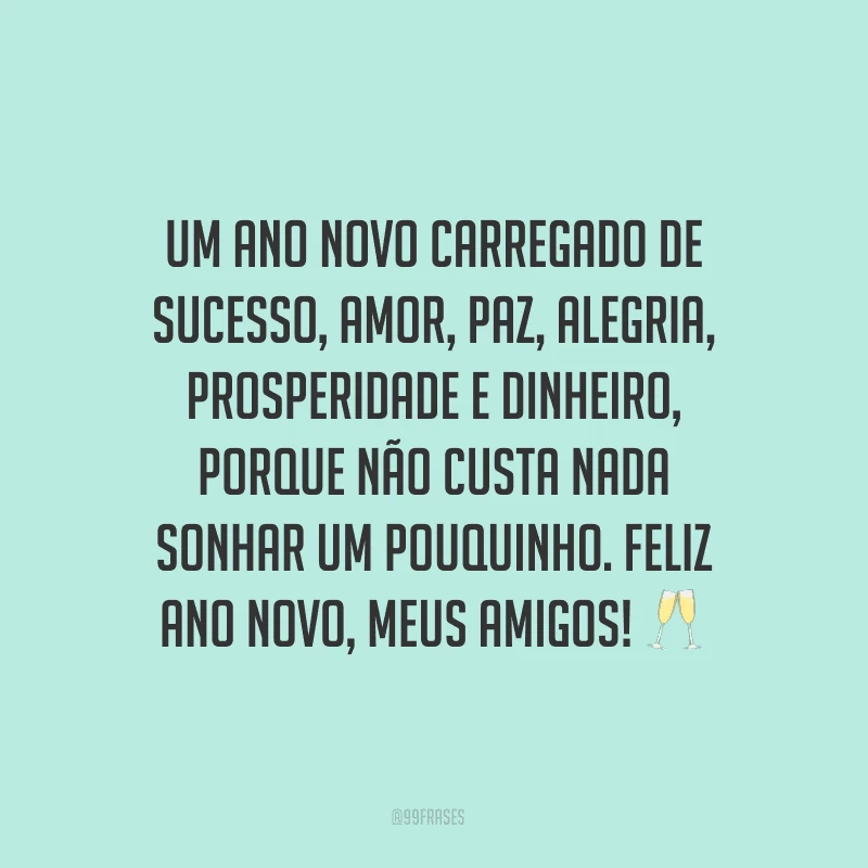Um Ano Novo carregado de sucesso, amor, paz, alegria, prosperidade e dinheiro, porque não custa nada sonhar um pouquinho. Feliz Ano Novo, meus amigos!
