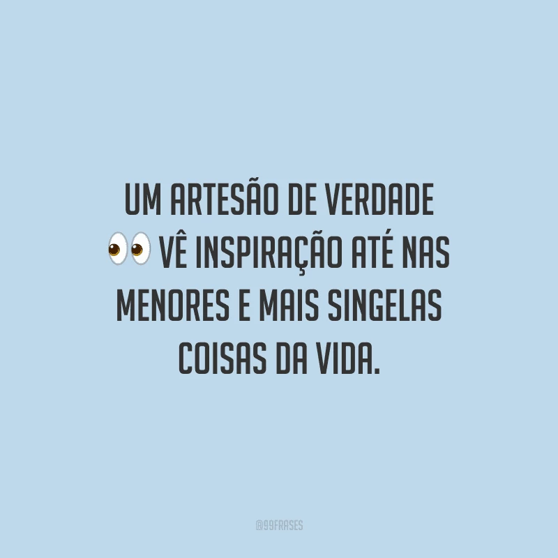 Um artesão de verdade vê inspiração até nas menores e mais singelas coisas da vida.