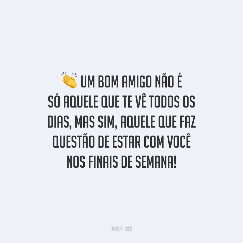 Um bom amigo não é só aquele que te vê todos os dias, mas sim aquele que faz questão de estar com você nos finais de semana! 