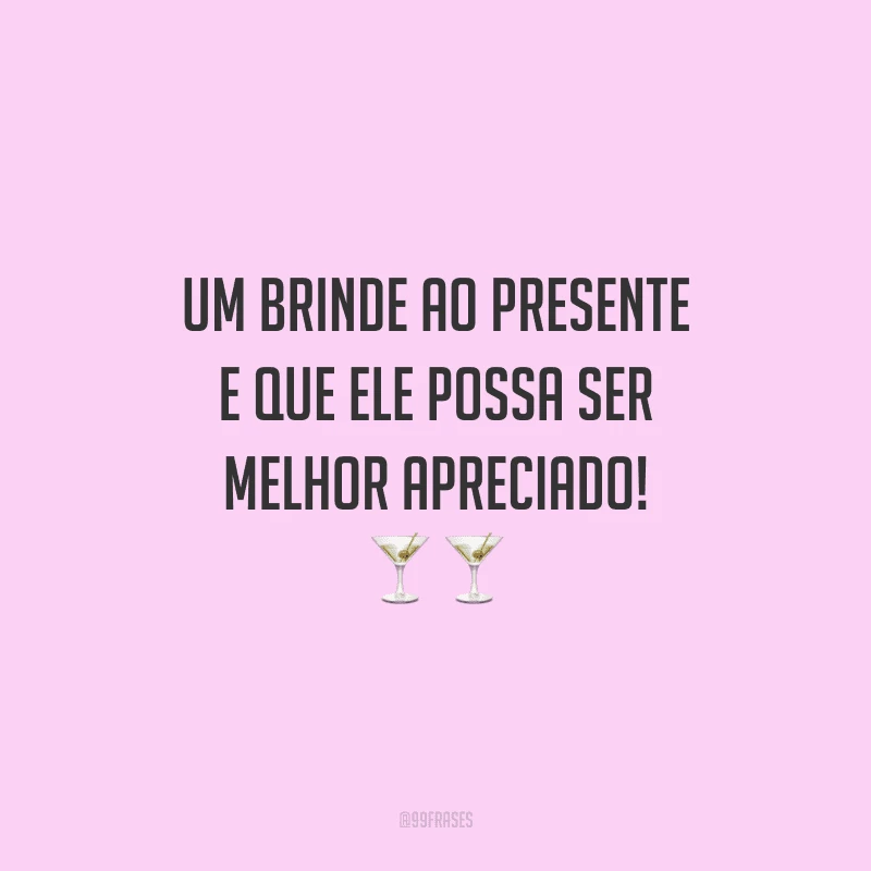 Um brinde ao presente e que ele possa ser melhor apreciado!