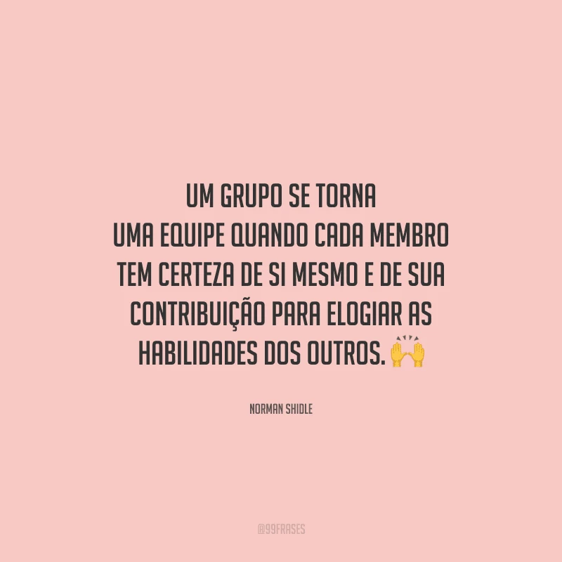Um grupo se torna uma equipe quando cada membro tem certeza de si mesmo e de sua contribuição para elogiar as habilidades dos outros. 