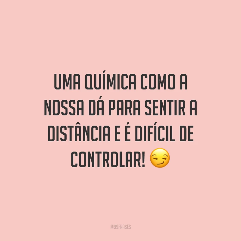 Uma química como a nossa dá para sentir a distância e é difícil de controlar! 😏