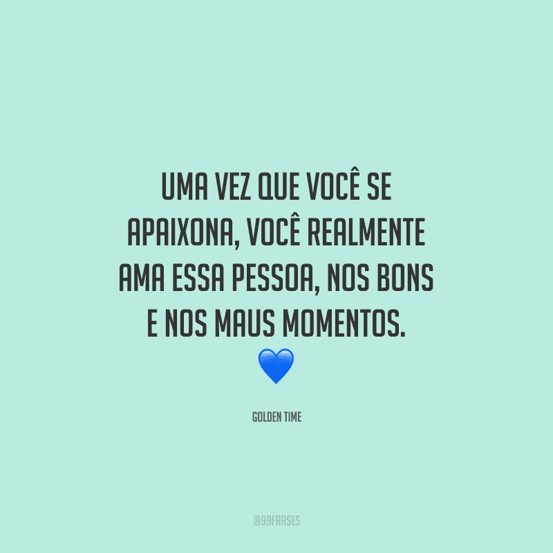 Uma vez que você se apaixona, você realmente ama essa pessoa, nos bons e nos maus momentos.