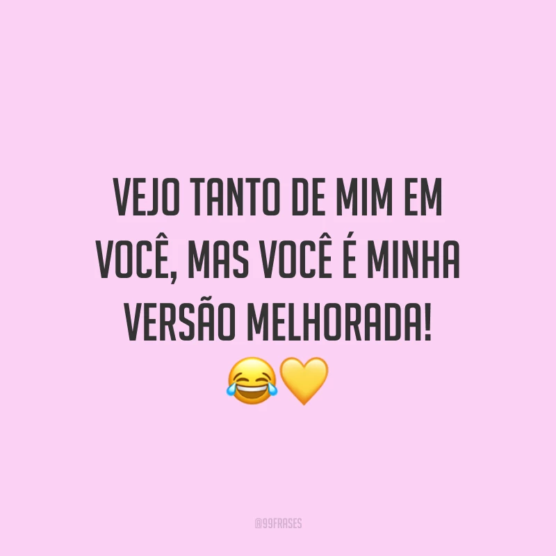 Vejo tanto de mim em você, mas você é minha versão melhorada!