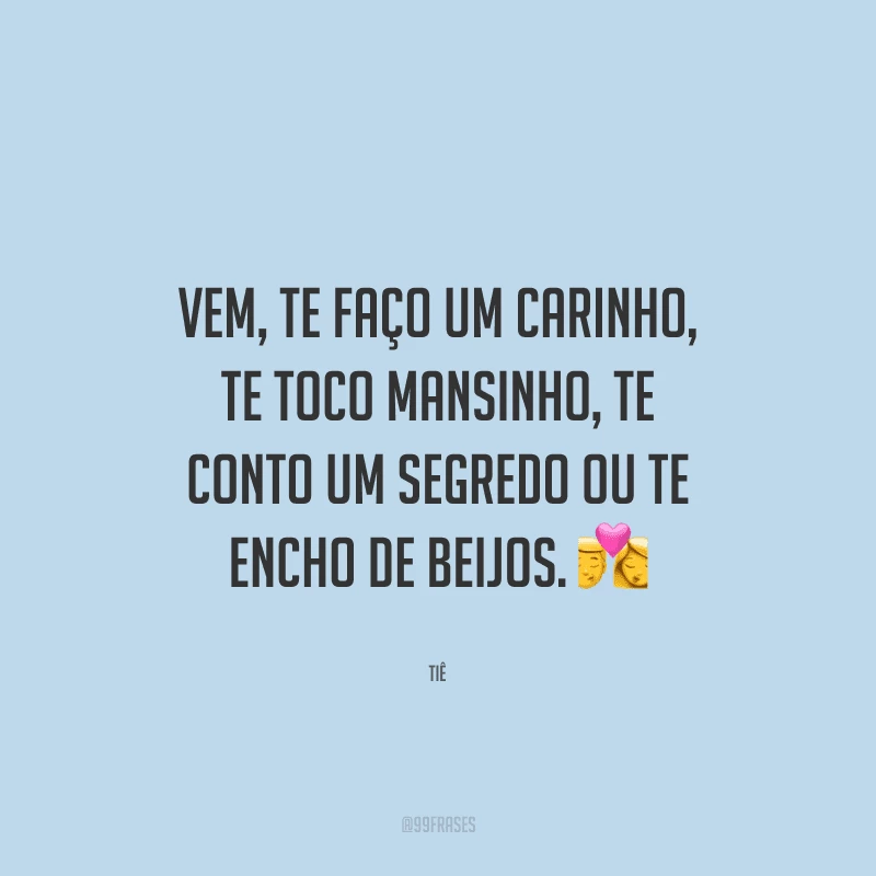 Vem, te faço um carinho, te toco mansinho, te conto um segredo ou te encho de beijos. 