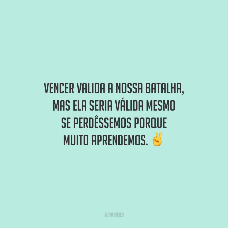 Vencer valida a nossa batalha, mas ela seria válida mesmo se perdêssemos porque muito aprendemos.