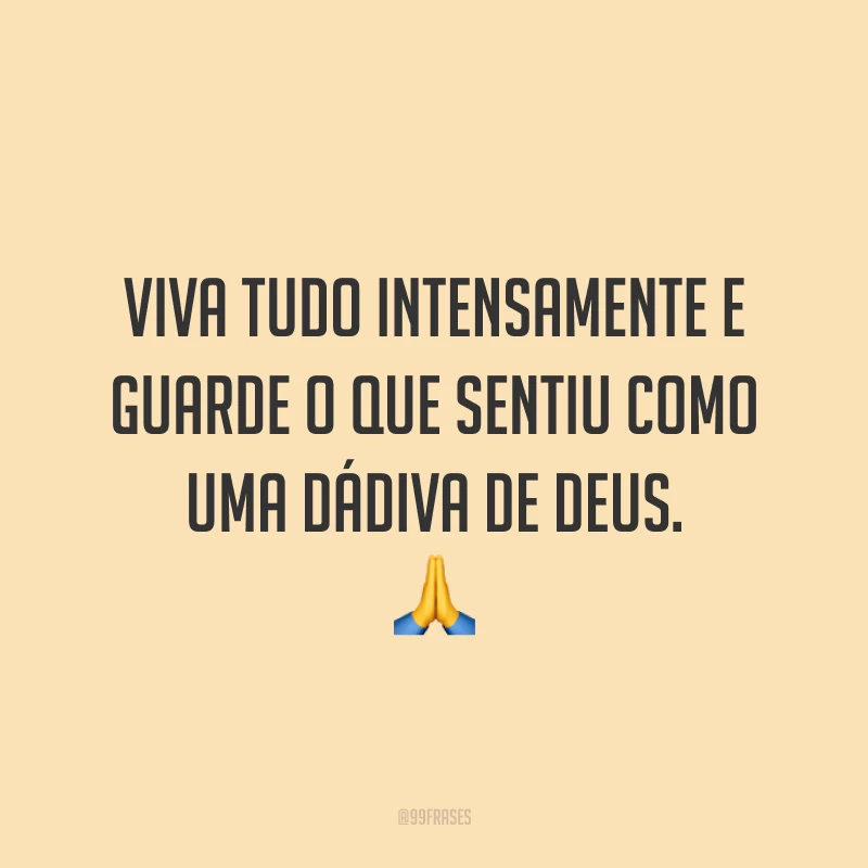 Viva tudo intensamente e guarde o que sentiu como uma dádiva de Deus. ?