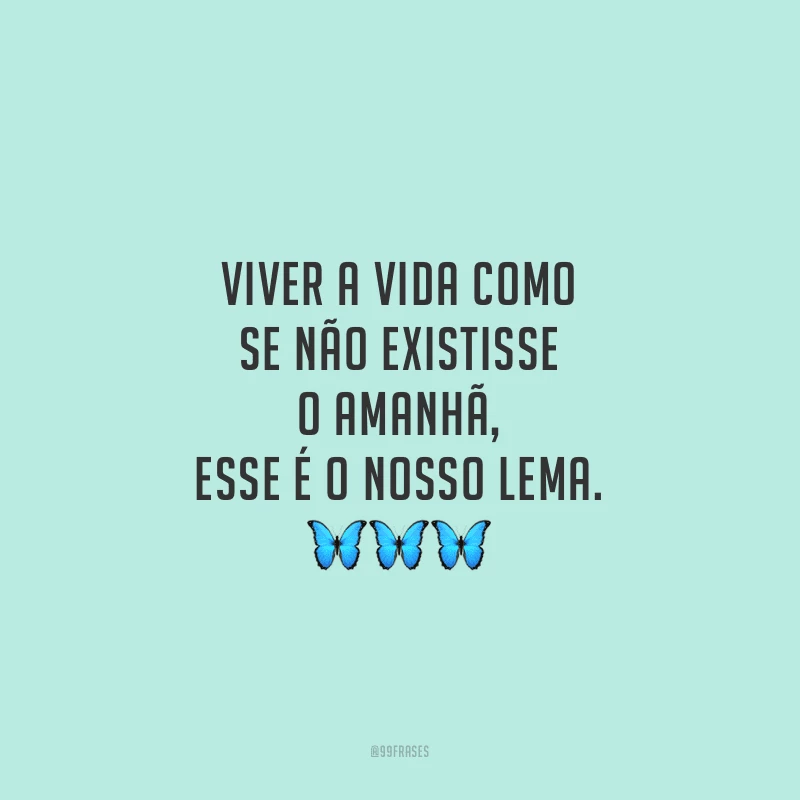 Viver a vida como se não existisse o amanhã, esse é o nosso lema.