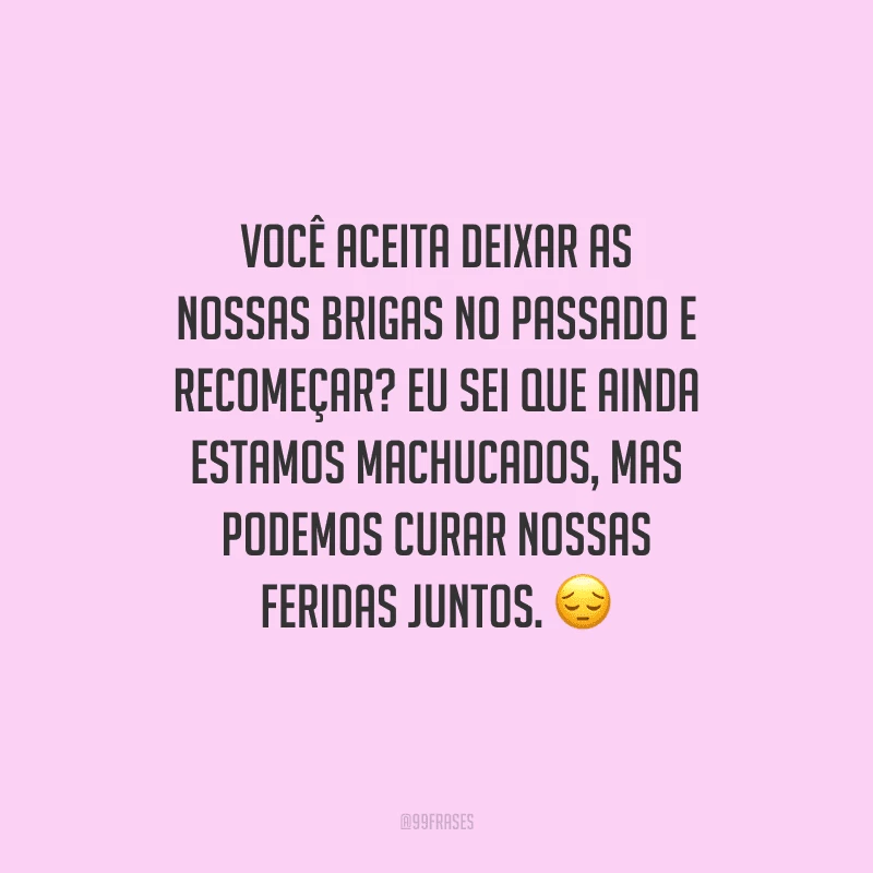 Você aceita deixar as nossas brigas no passado e recomeçar? Eu sei que ainda estamos machucados, mas podemos curar nossas feridas juntos. 