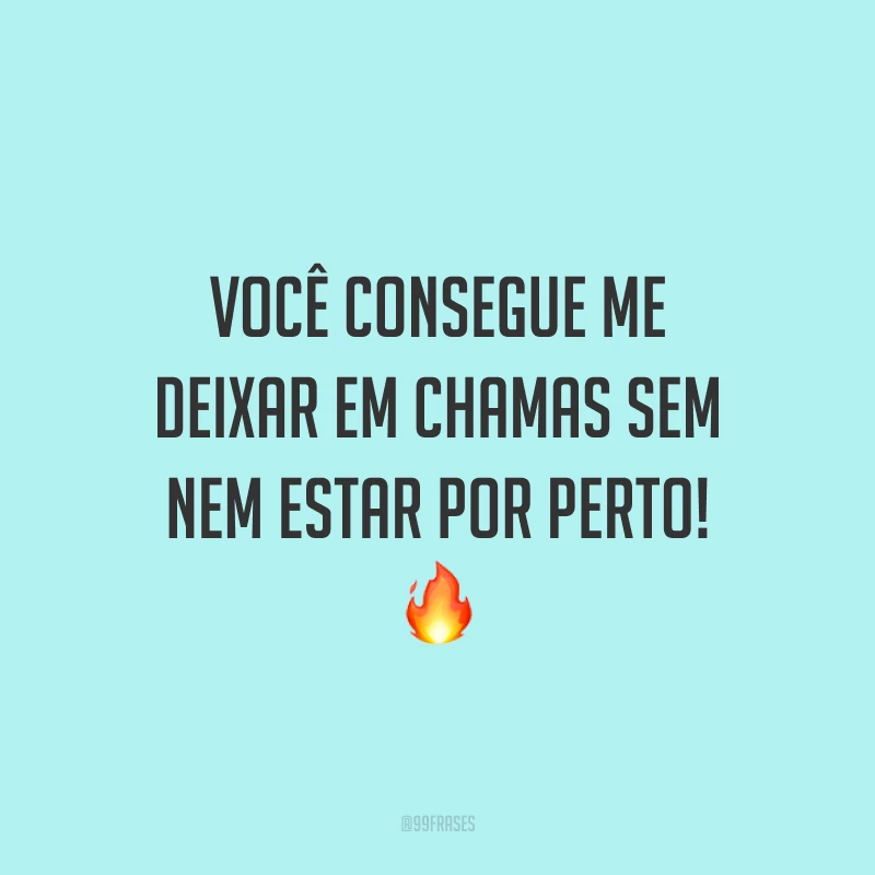 Você consegue me deixar em chamas sem nem estar por perto! 🔥