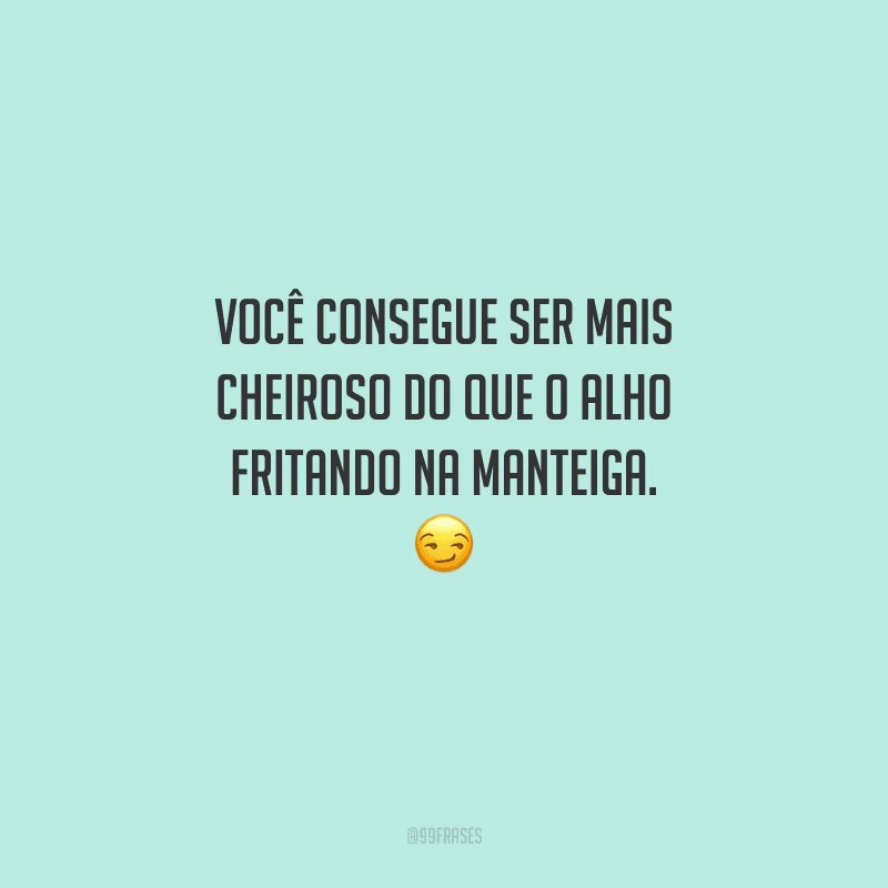 Você consegue ser mais cheiroso do que o alho fritando na manteiga. 