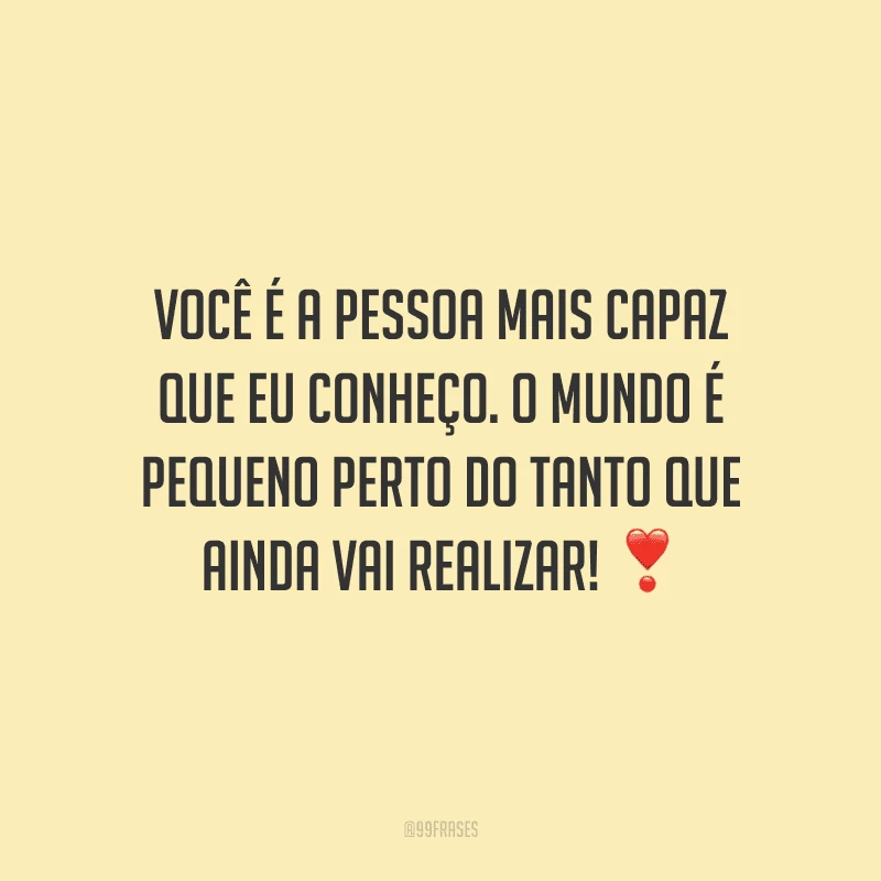 Você é a pessoa mais capaz que eu conheço. O mundo é pequeno perto do tanto que ainda vai realizar!
