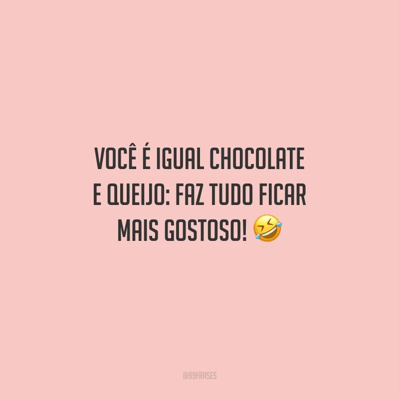 Você é igual chocolate e queijo: faz tudo ficar mais gostoso! 