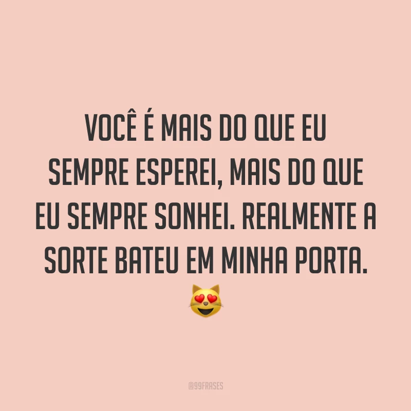 Você é mais do que eu sempre esperei, mais do que eu sempre sonhei. Realmente a sorte bateu em minha porta. 😻