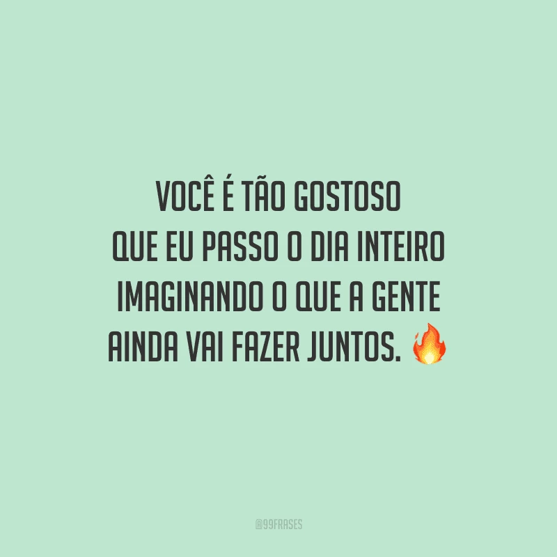 Você é tão gostoso que eu passo o dia inteiro imaginando o que a gente ainda vai fazer juntos. 