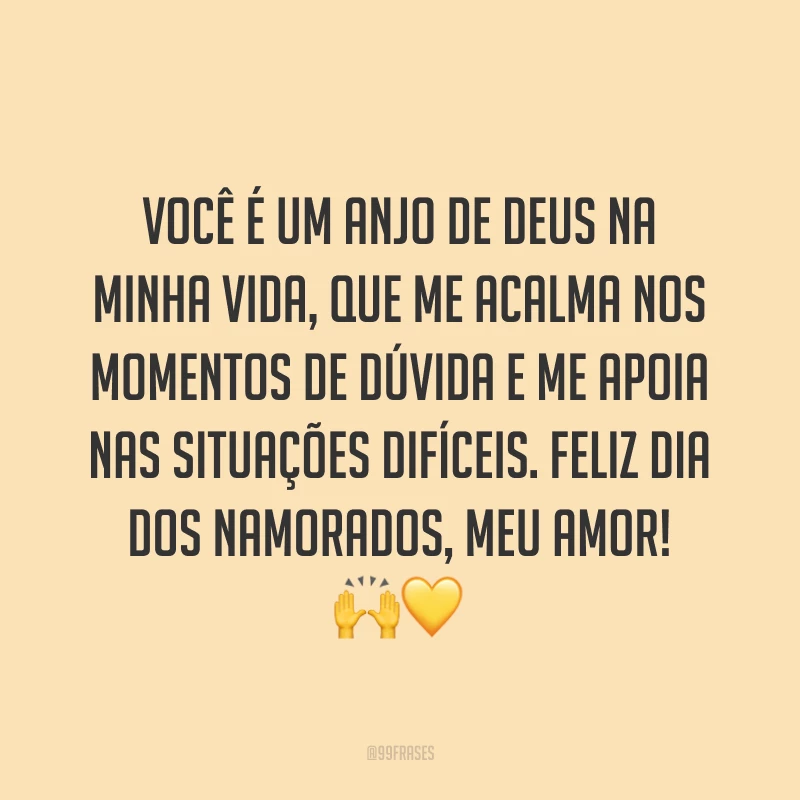 Você é um anjo de Deus na minha vida, que me acalma nos momentos de dúvida e me apoia nas situações difíceis. Feliz Dia dos Namorados, meu amor! ??