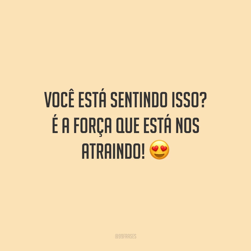 Você está sentindo isso? É a força que está nos atraindo!