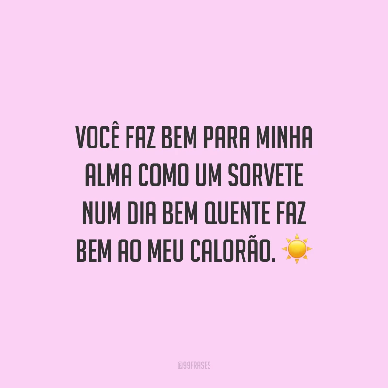 Você faz bem para minha alma como um sorvete num dia bem quente faz bem ao meu calorão.