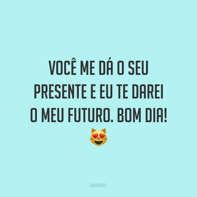 Você me dá o seu presente e eu te darei o meu futuro. Bom dia! ?