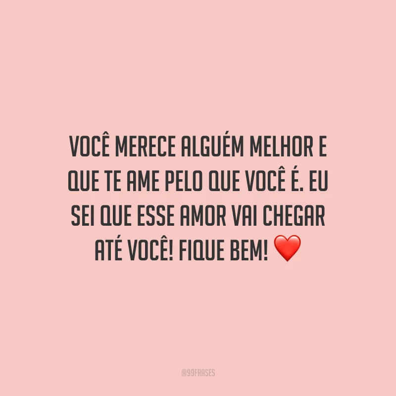 Você merece alguém melhor e que te ame pelo que você é. Eu sei que esse amor vai chegar até você! Fique bem!