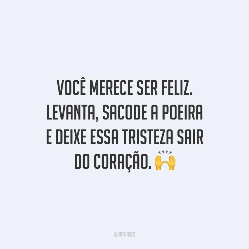 Você merece ser feliz. Levanta, sacode a poeira e deixe essa tristeza sair do coração. 
