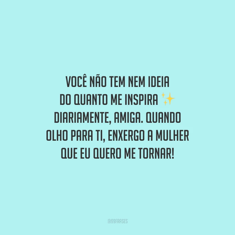 Você não tem nem ideia do quanto me inspira diariamente, amiga. Quando olho para ti, enxergo a mulher que eu quero me tornar!