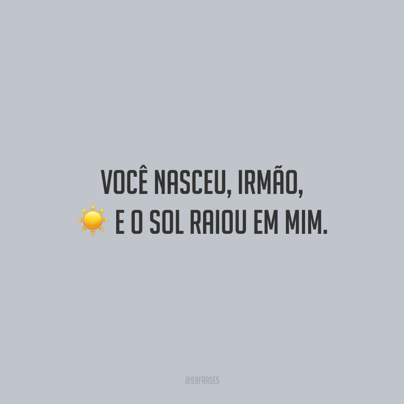 Você nasceu, irmão, e o sol raiou em mim.