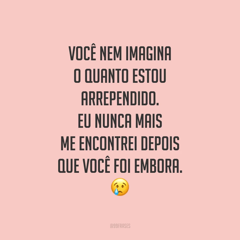 Você nem imagina o quanto estou arrependido. Eu nunca mais me encontrei depois que você foi embora.