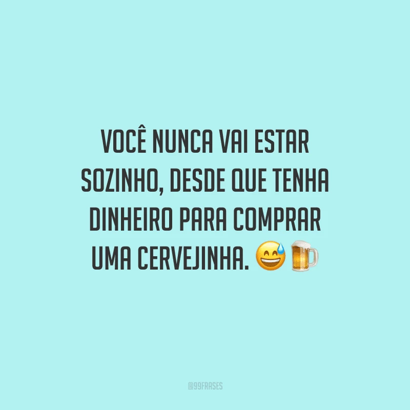 Você nunca vai estar sozinho, desde que tenha dinheiro para comprar uma cervejinha. 