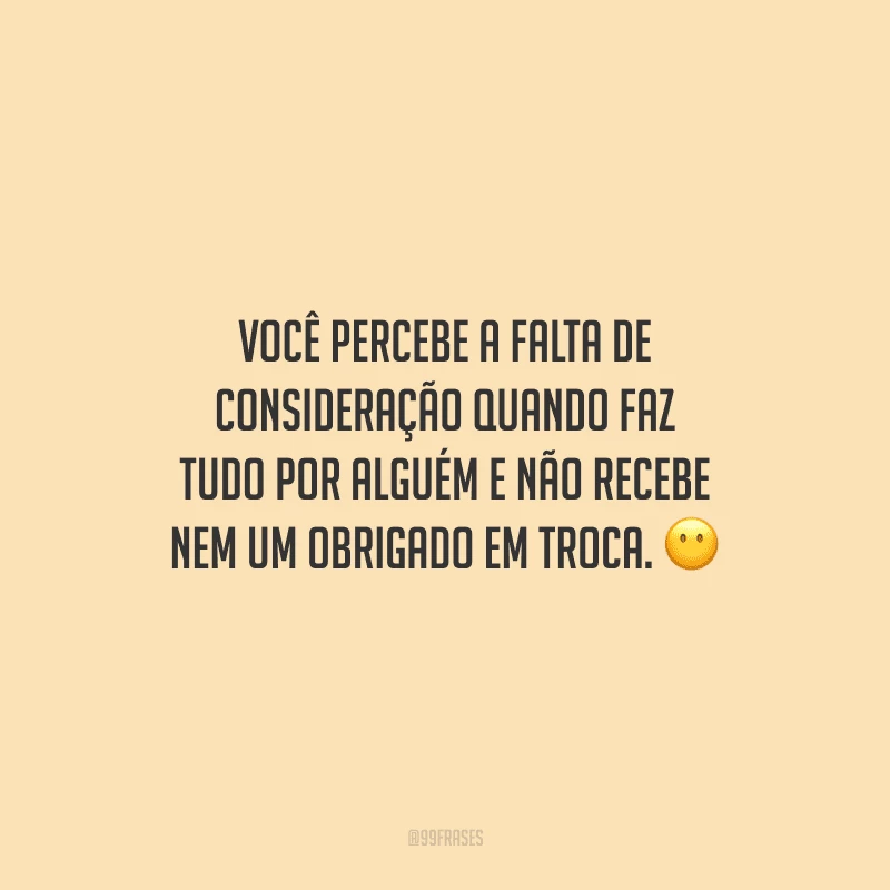 Você percebe a falta de consideração quando faz tudo por alguém e não recebe nem um obrigado em troca.