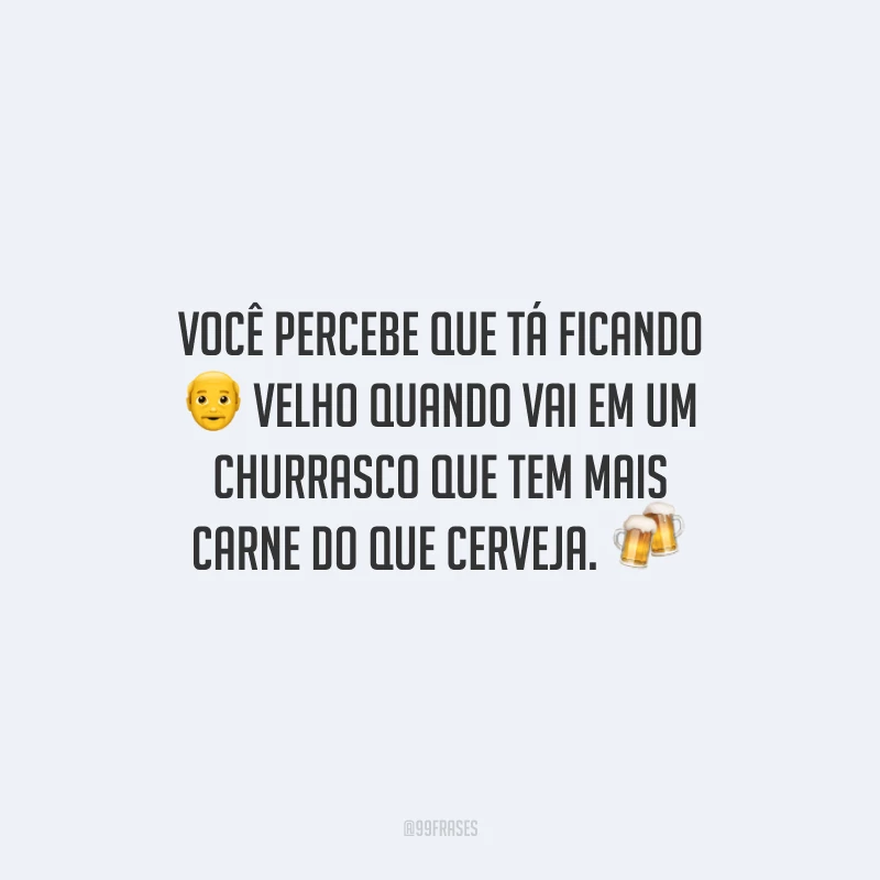 Você percebe que tá ficando velho quando vai em um churrasco que tem mais carne do que cerveja. 