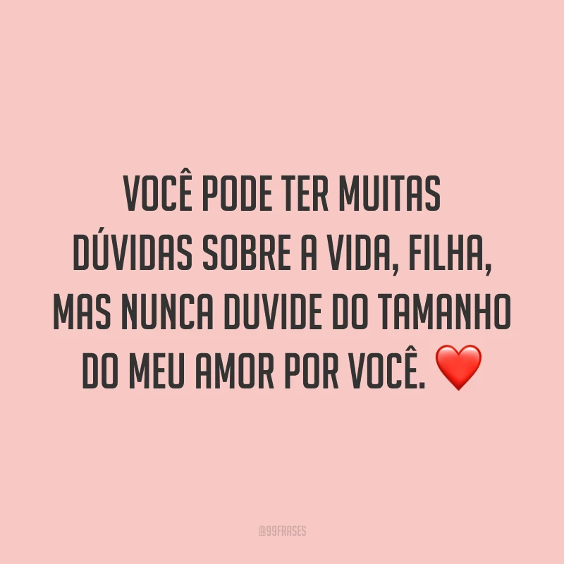 Você pode ter muitas dúvidas sobre a vida, filha, mas nunca duvide do tamanho do meu amor por você.