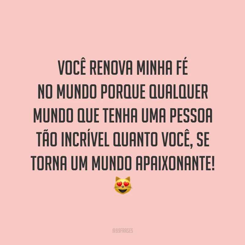 Você renova minha fé no mundo porque qualquer mundo que tenha uma pessoa tão incrível quanto você, se torna um mundo apaixonante! ?