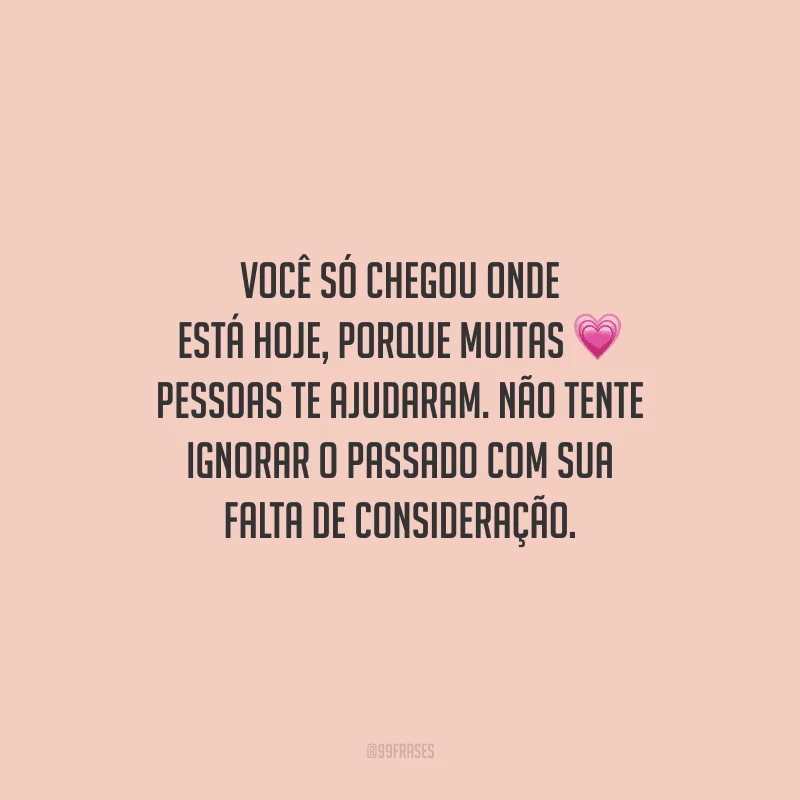 Você só chegou onde está hoje, porque muitas pessoas te ajudaram. Não tente ignorar o passado com sua falta de consideração.