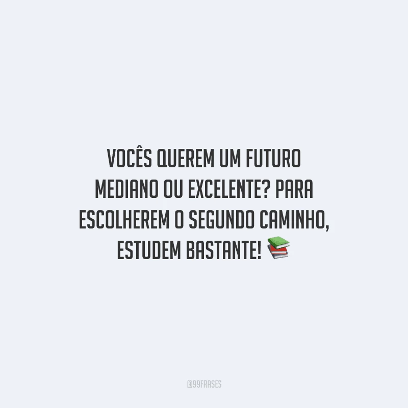 Vocês querem um futuro mediano ou excelente? Para escolherem o segundo caminho, estudem bastante!