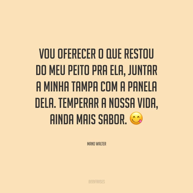 Vou oferecer o que restou do meu peito pra ela, juntar a minha tampa com a panela dela. Temperar a nossa vida, ainda mais sabor.