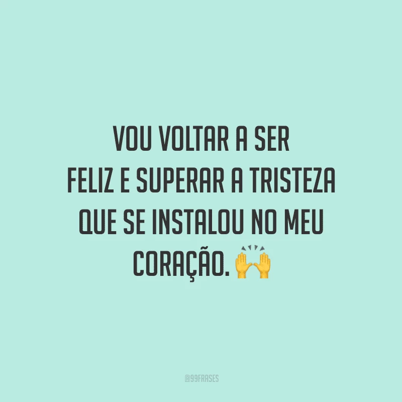 Vou voltar a ser feliz e superar a tristeza que se instalou no meu coração.