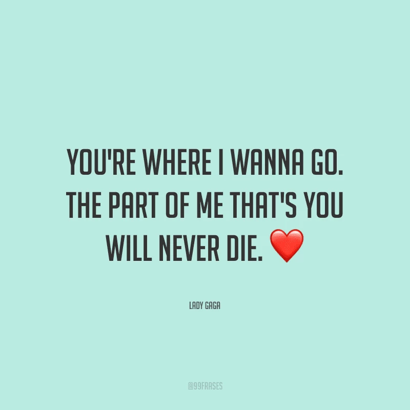 You're where I wanna go. The part of me that's you will never die. (Você está onde eu quero ir. A parte de mim que é você, nunca irá morrer.)